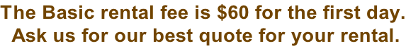 The Basic rental fee is $60 for the first day.  Ask us for our best quote for your rental.